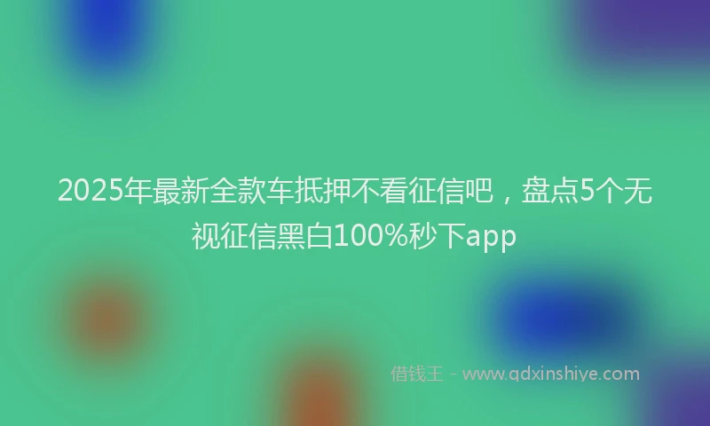 2025年最新全款车抵押不看征信吧，盘点5个无视征信黑白100%秒下app