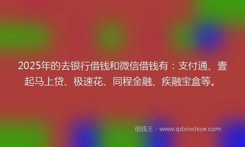 2025年的去银行借钱和微信借钱有：支付通、壹起马上贷、极速花、同程金融、疾融宝盒等。