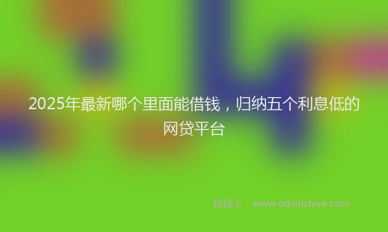 2025年最新哪个里面能借钱，归纳五个利息低的网贷平台