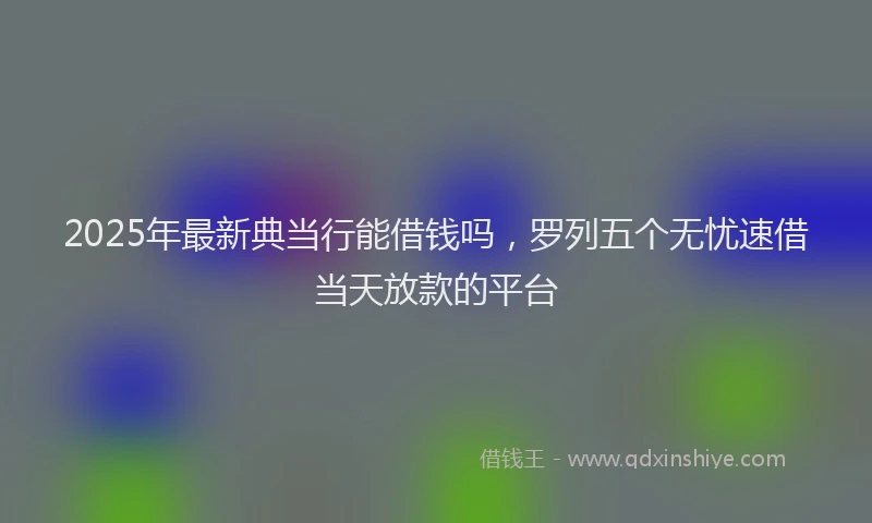 2025年最新典当行能借钱吗，罗列五个无忧速借当天放款的平台
