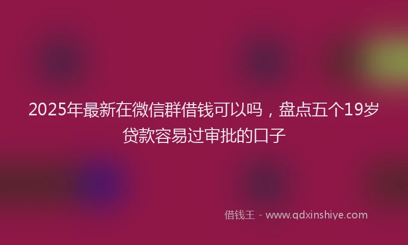 2025年最新在微信群借钱可以吗，盘点五个19岁贷款容易过审批的口子