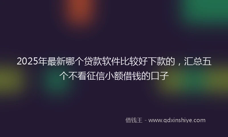 2025年最新哪个贷款软件比较好下款的，汇总五个不看征信小额借钱的口子
