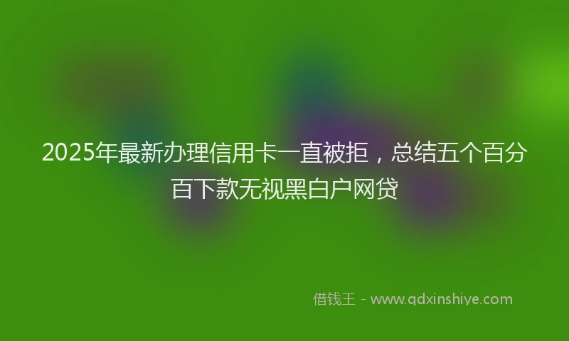 2025年最新办理信用卡一直被拒，总结五个百分百下款无视黑白户网贷