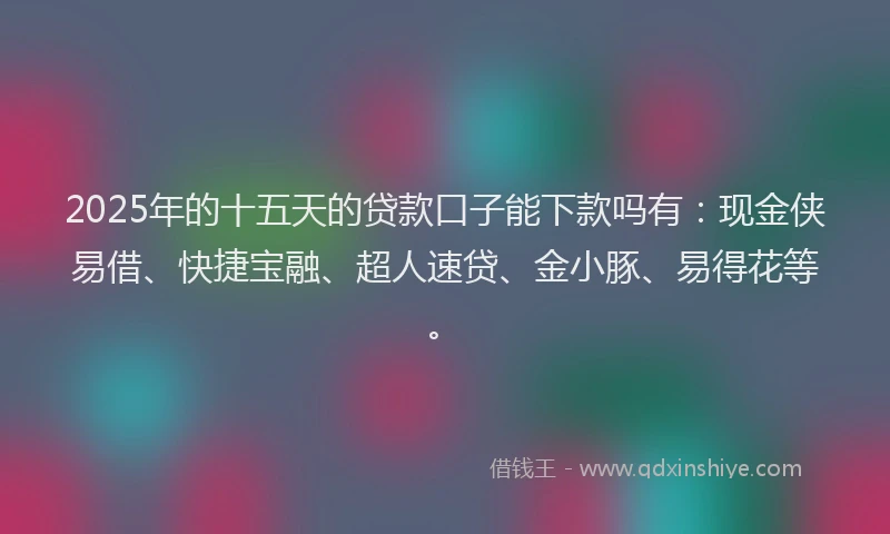 2025年的十五天的贷款口子能下款吗有：现金侠易借、快捷宝融、超人速贷、金小豚、易得花等。
