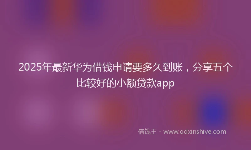 2025年最新华为借钱申请要多久到账，分享五个比较好的小额贷款app