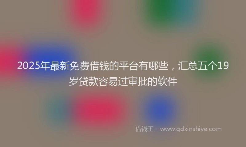 2025年最新免费借钱的平台有哪些，汇总五个19岁贷款容易过审批的软件