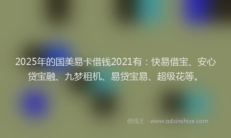 2025年的国美易卡借钱2021有：快易借宝、安心贷宝融、九梦租机、易贷宝易、超级花等。