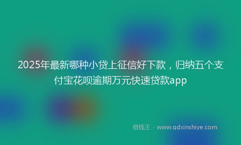 2025年最新哪种小贷上征信好下款，归纳五个支付宝花呗逾期万元快速贷款app