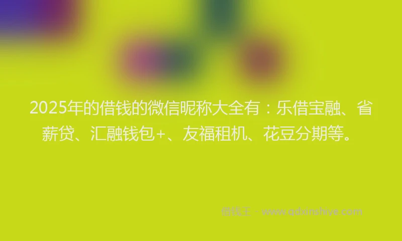 2025年的借钱的微信昵称大全有：乐借宝融、省薪贷、汇融钱包+、友福租机、花豆分期等。