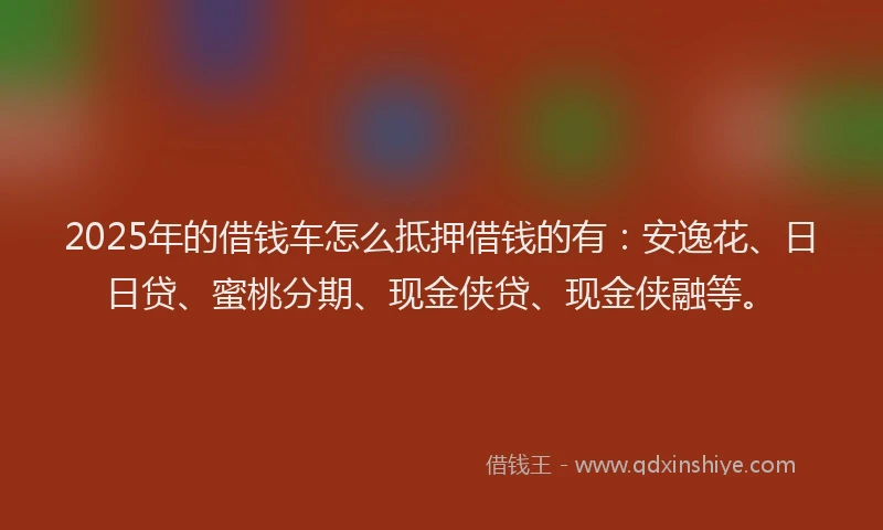 2025年的借钱车怎么抵押借钱的有：安逸花、日日贷、蜜桃分期、现金侠贷、现金侠融等。