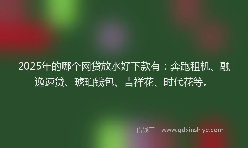 2025年的哪个网贷放水好下款有：奔跑租机、融逸速贷、琥珀钱包、吉祥花、时代花等。