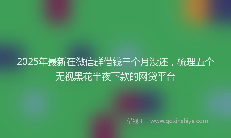 2025年最新在微信群借钱三个月没还，梳理五个无视黑花半夜下款的网贷平台