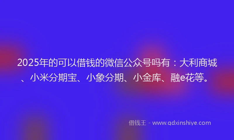 2025年的可以借钱的微信公众号吗有：大利商城、小米分期宝、小象分期、小金库、融e花等。