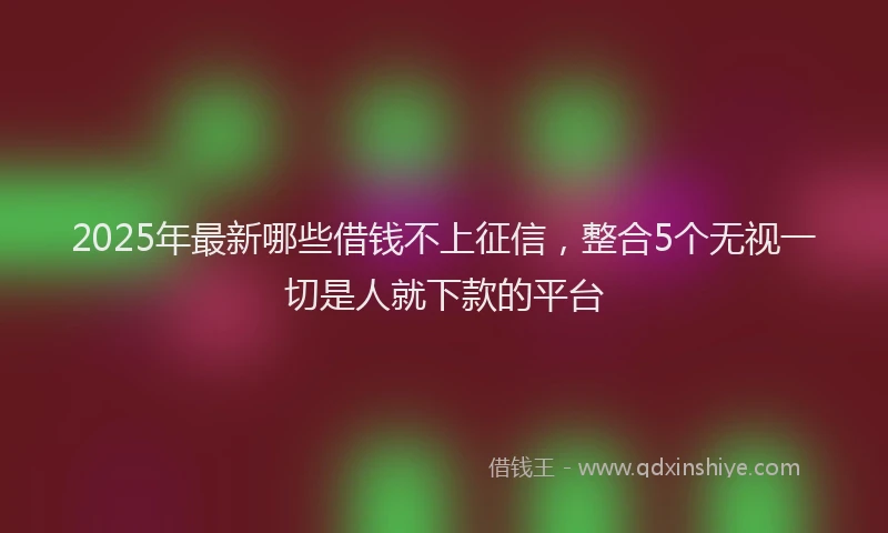 2025年最新哪些借钱不上征信，整合5个无视一切是人就下款的平台