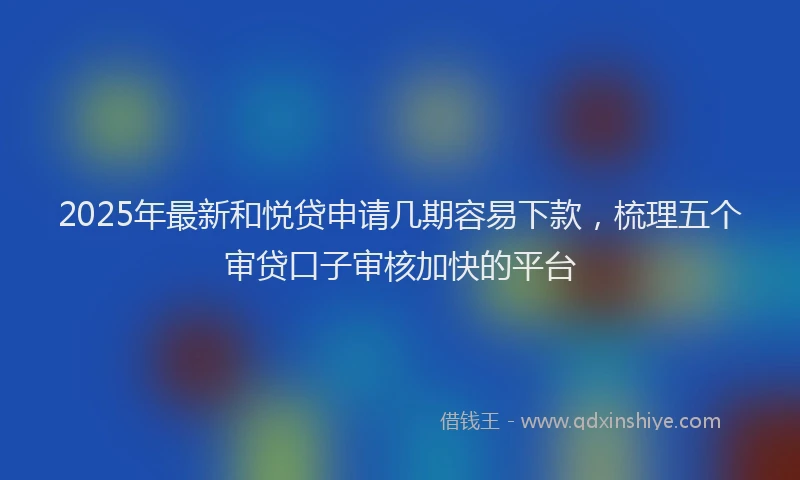 2025年最新和悦贷申请几期容易下款，梳理五个审贷口子审核加快的平台