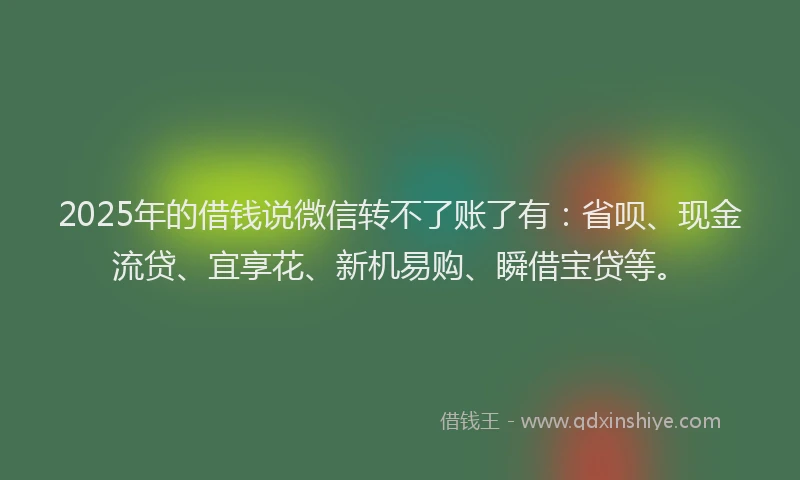 2025年的借钱说微信转不了账了有：省呗、现金流贷、宜享花、新机易购、瞬借宝贷等。