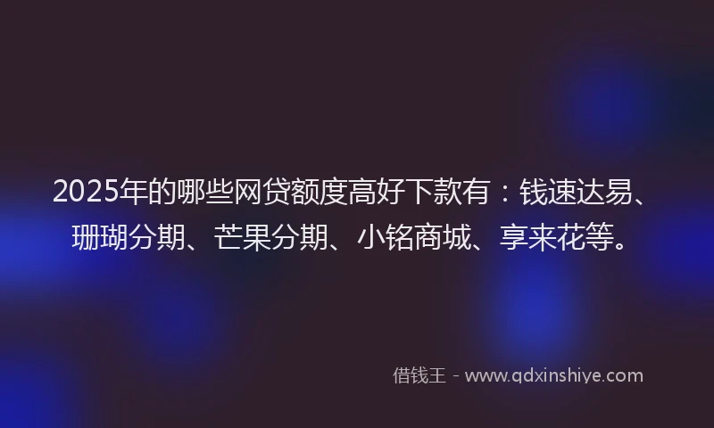 2025年的哪些网贷额度高好下款有：钱速达易、珊瑚分期、芒果分期、小铭商城、享来花等。