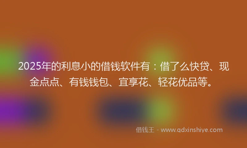2025年的利息小的借钱软件有：借了么快贷、现金点点、有钱钱包、宜享花、轻花优品等。