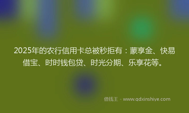2025年的农行信用卡总被秒拒有：蒙享金、快易借宝、时时钱包贷、时光分期、乐享花等。