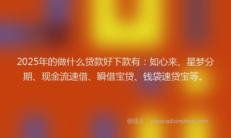 2025年的做什么贷款好下款有：如心来、星梦分期、现金流速借、瞬借宝贷、钱袋速贷宝等。