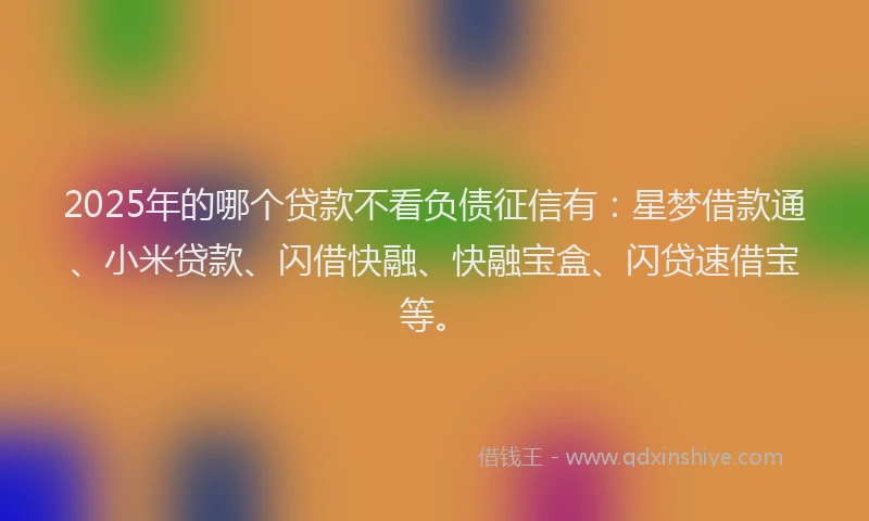 2025年的哪个贷款不看负债征信有：星梦借款通、小米贷款、闪借快融、快融宝盒、闪贷速借宝等。