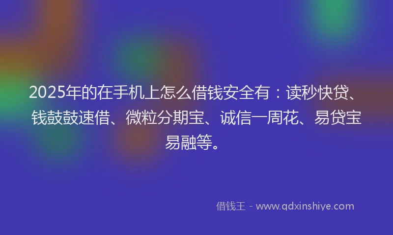 2025年的在手机上怎么借钱安全有：读秒快贷、钱鼓鼓速借、微粒分期宝、诚信一周花、易贷宝易融等。
