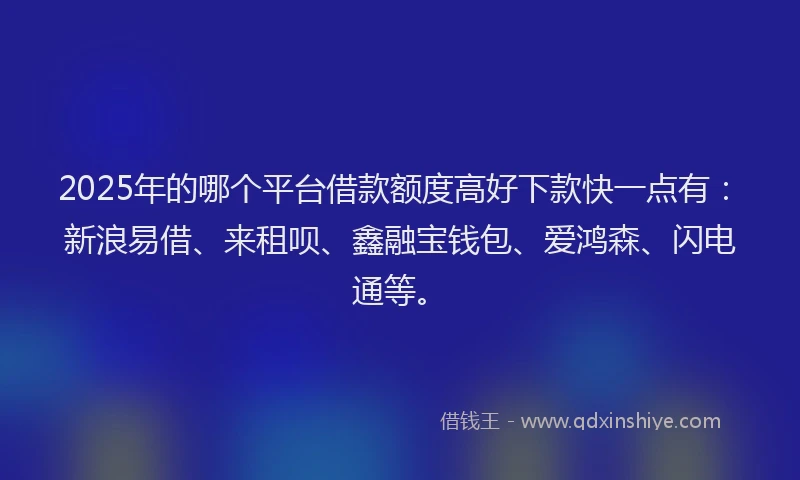 2025年的哪个平台借款额度高好下款快一点有：新浪易借、来租呗、鑫融宝钱包、爱鸿森、闪电通等。