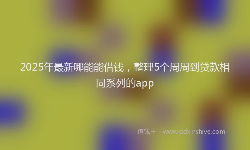 2025年最新哪能能借钱，整理5个周周到贷款相同系列的app