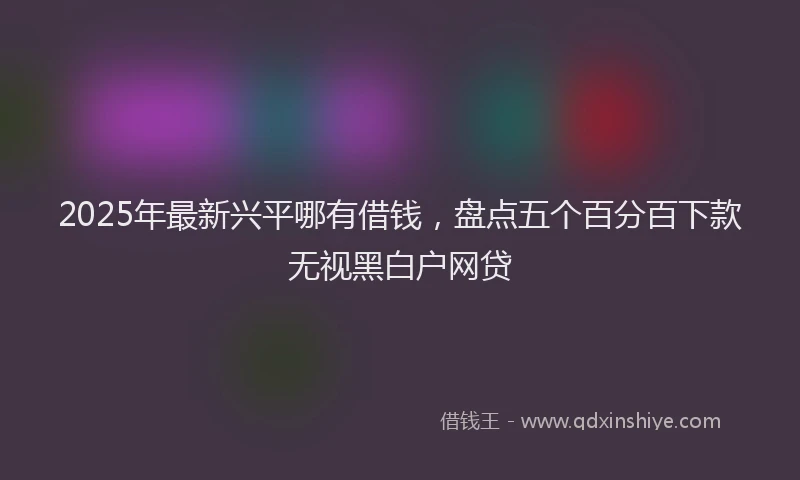 2025年最新兴平哪有借钱，盘点五个百分百下款无视黑白户网贷