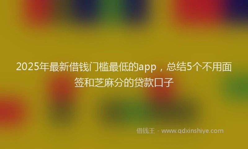 2025年最新借钱门槛最低的app，总结5个不用面签和芝麻分的贷款口子