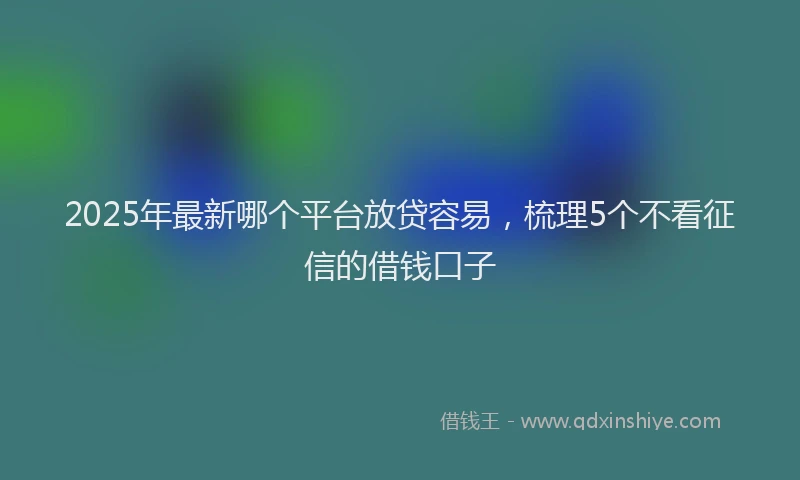 2025年最新哪个平台放贷容易，梳理5个不看征信的借钱口子