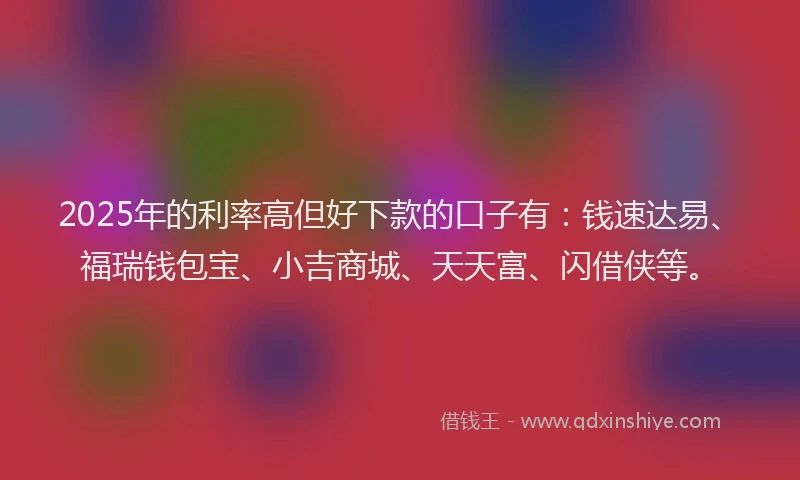 2025年的利率高但好下款的口子有：钱速达易、福瑞钱包宝、小吉商城、天天富、闪借侠等。