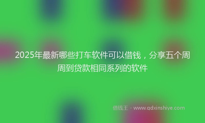 2025年最新哪些打车软件可以借钱，分享五个周周到贷款相同系列的软件
