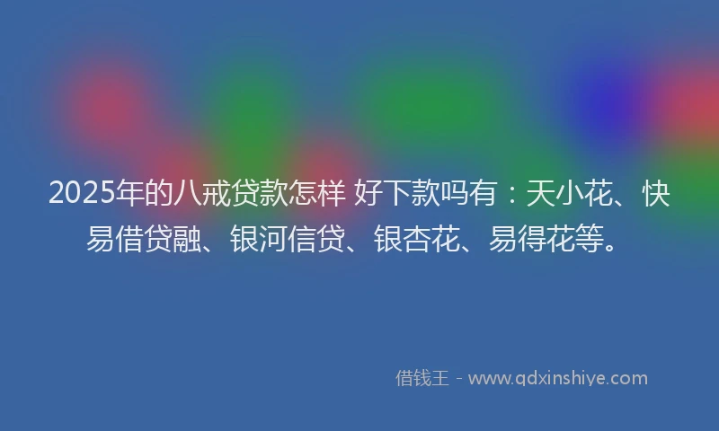 2025年的八戒贷款怎样 好下款吗有：天小花、快易借贷融、银河信贷、银杏花、易得花等。