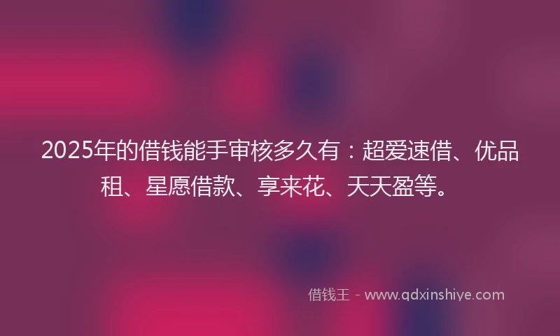 2025年的借钱能手审核多久有：超爱速借、优品租、星愿借款、享来花、天天盈等。