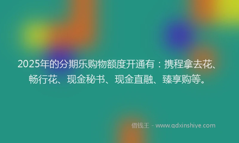 2025年的分期乐购物额度开通有：携程拿去花、畅行花、现金秘书、现金直融、臻享购等。