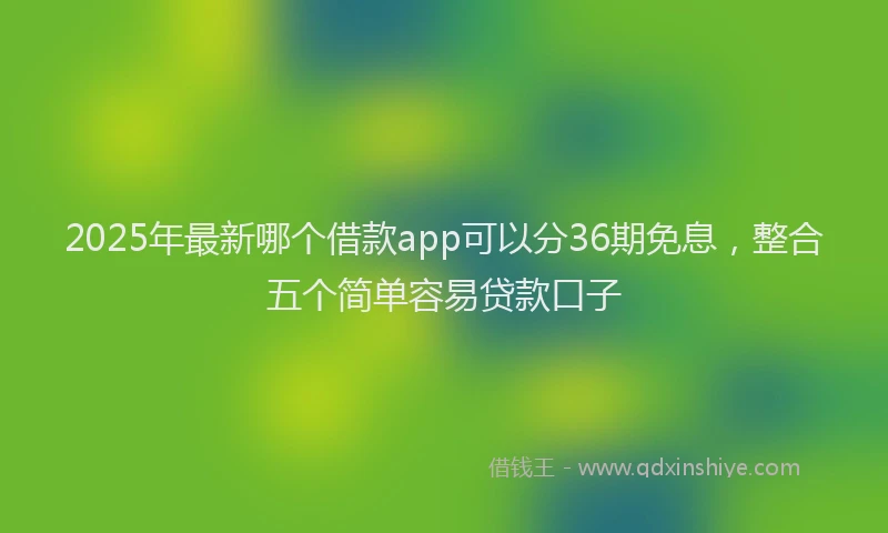 2025年最新哪个借款app可以分36期免息，整合五个简单容易贷款口子