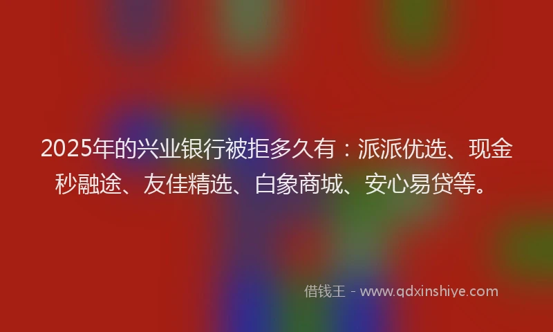 2025年的兴业银行被拒多久有：派派优选、现金秒融途、友佳精选、白象商城、安心易贷等。