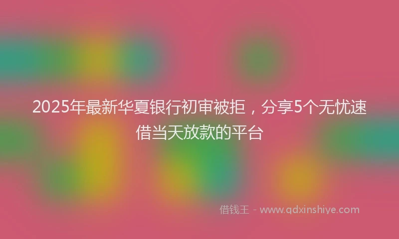 2025年最新华夏银行初审被拒，分享5个无忧速借当天放款的平台