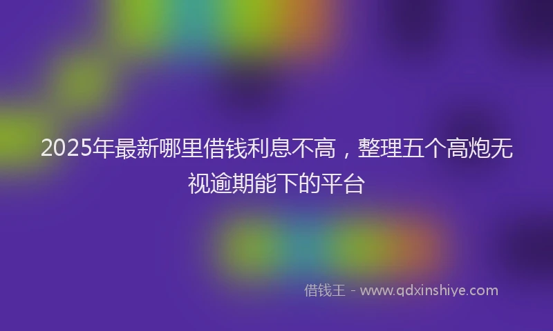 2025年最新哪里借钱利息不高，整理五个高炮无视逾期能下的平台