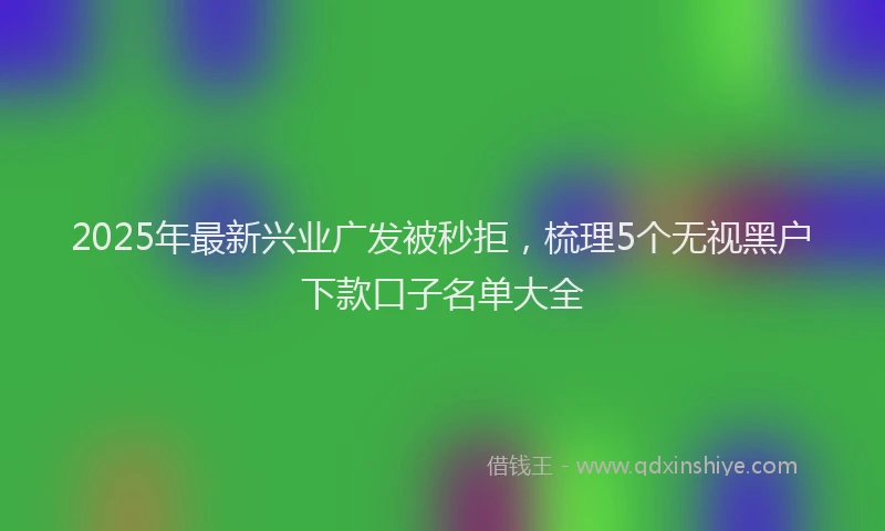 2025年最新兴业广发被秒拒，梳理5个无视黑户下款口子名单大全