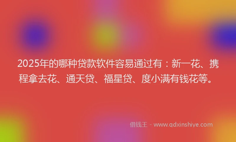 2025年的哪种贷款软件容易通过有：新一花、携程拿去花、通天贷、福星贷、度小满有钱花等。