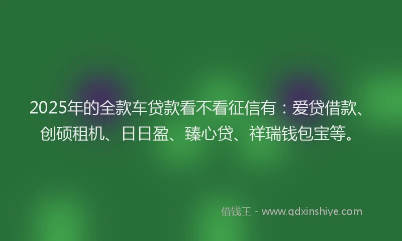 2025年的全款车贷款看不看征信有：爱贷借款、创硕租机、日日盈、臻心贷、祥瑞钱包宝等。
