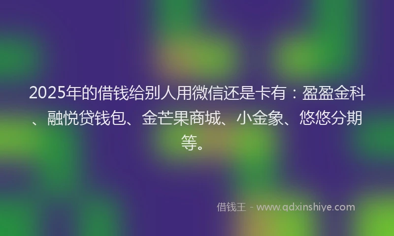 2025年的借钱给别人用微信还是卡有：盈盈金科、融悦贷钱包、金芒果商城、小金象、悠悠分期等。