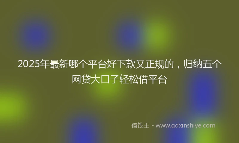 2025年最新哪个平台好下款又正规的，归纳五个网贷大口子轻松借平台