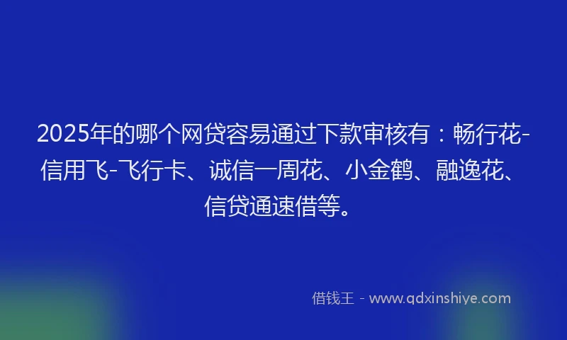 2025年的哪个网贷容易通过下款审核有：畅行花-信用飞-飞行卡、诚信一周花、小金鹤、融逸花、信贷通速借等。