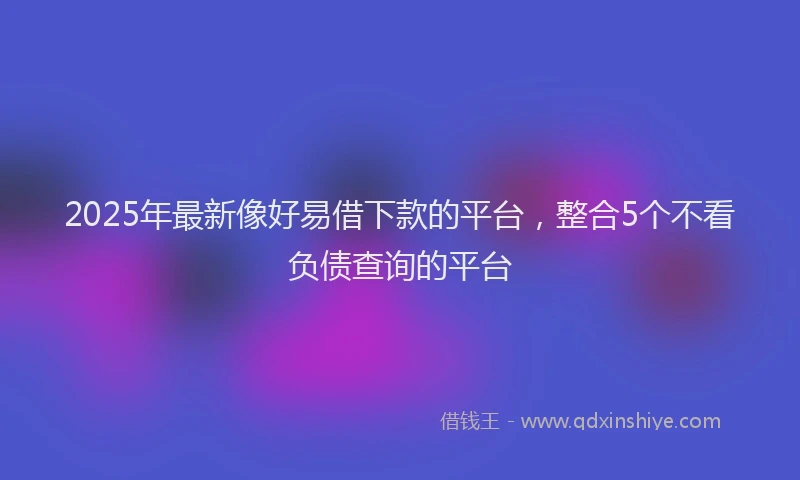 2025年最新像好易借下款的平台，整合5个不看负债查询的平台