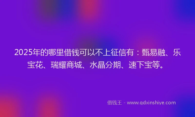 2025年的哪里借钱可以不上征信有：甄易融、乐宝花、瑞耀商城、水晶分期、速下宝等。