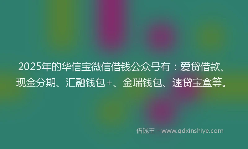 2025年的华信宝微信借钱公众号有：爱贷借款、现金分期、汇融钱包+、金瑞钱包、速贷宝盒等。