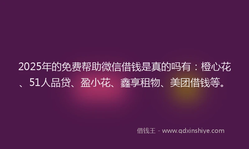 2025年的免费帮助微信借钱是真的吗有：橙心花、51人品贷、盈小花、鑫享租物、美团借钱等。
